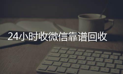 24小时收微信回收微信平台靠谱回收（微信回收在线秒结）